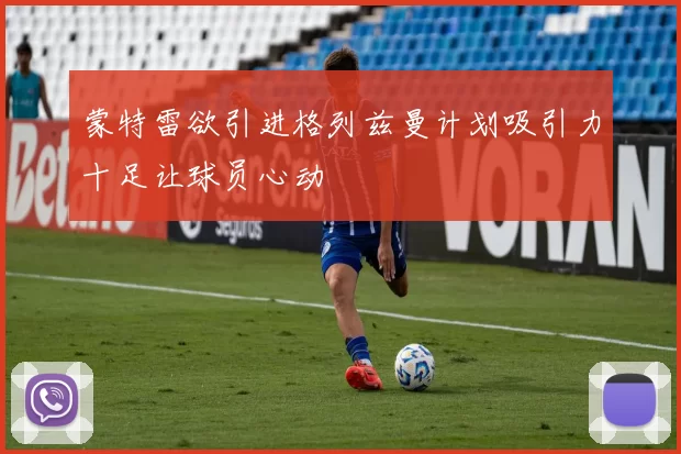 蒙特雷欲引进格列兹曼计划吸引力十足让球员心动