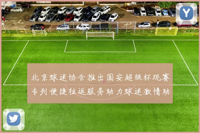 北京球迷协会推出国安超级杯观赛专列便捷往返服务助力球迷激情助阵