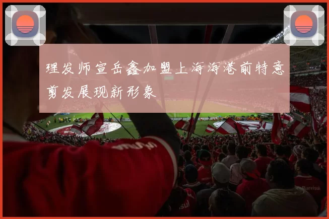 理发师宣岳鑫加盟上海海港前特意剪发展现新形象